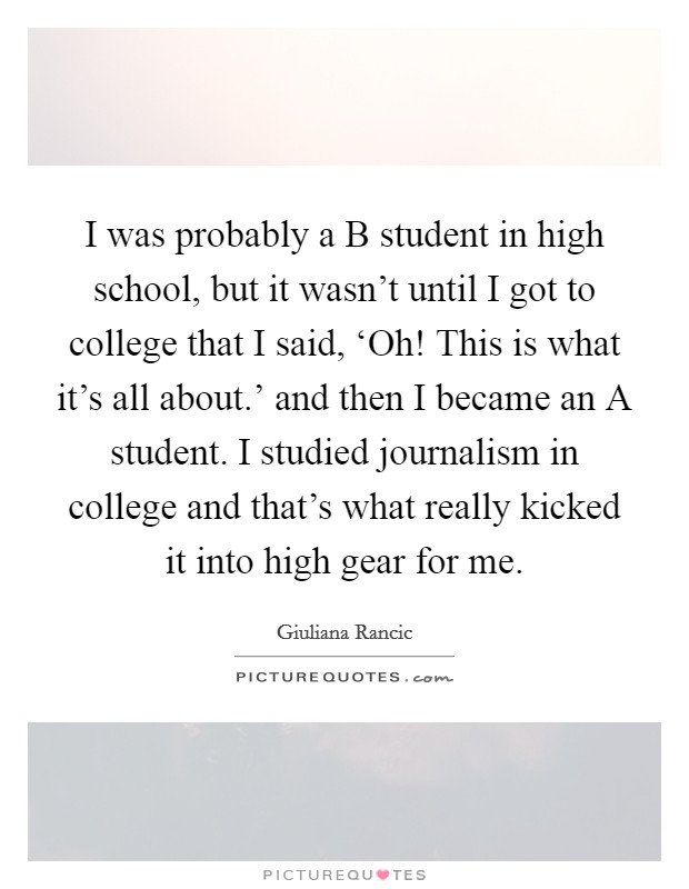I was probably a B student in high school, but it wasn’t until I got to college that I said, ‘Oh! This is what it’s all about.’ and then I became an A student. I studied journalism in college and that’s what really kicked it into high gear for me Picture Quote #1