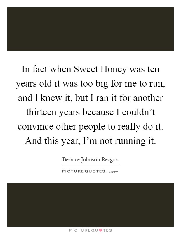 In fact when Sweet Honey was ten years old it was too big for me to run, and I knew it, but I ran it for another thirteen years because I couldn't convince other people to really do it. And this year, I'm not running it Picture Quote #1