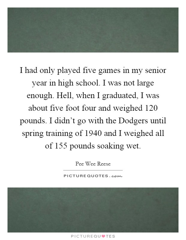 I had only played five games in my senior year in high school. I was not large enough. Hell, when I graduated, I was about five foot four and weighed 120 pounds. I didn’t go with the Dodgers until spring training of 1940 and I weighed all of 155 pounds soaking wet Picture Quote #1