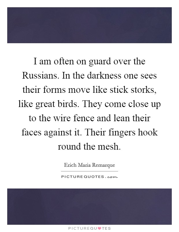 I am often on guard over the Russians. In the darkness one sees their forms move like stick storks, like great birds. They come close up to the wire fence and lean their faces against it. Their fingers hook round the mesh Picture Quote #1