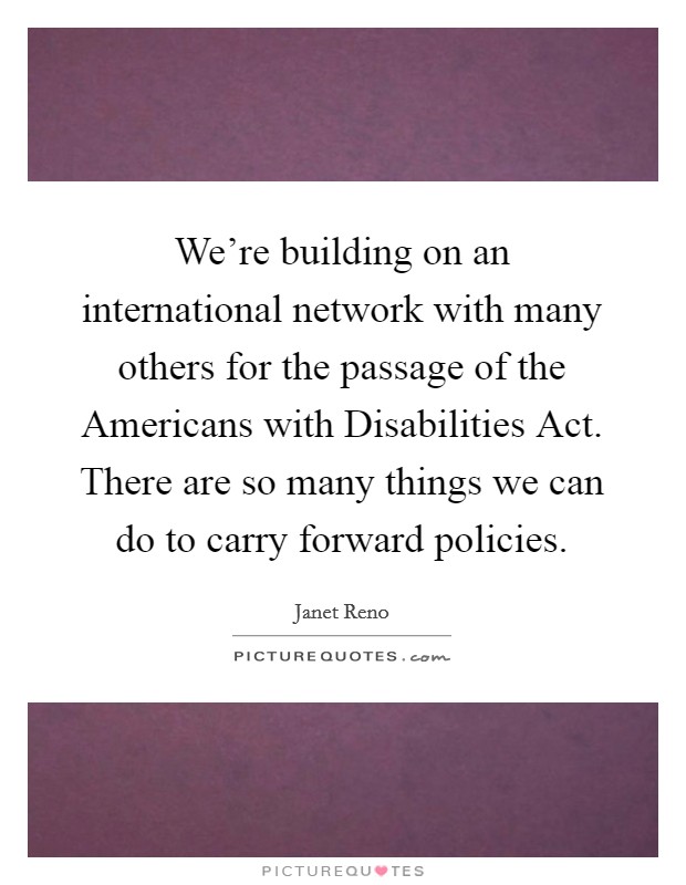We’re building on an international network with many others for the passage of the Americans with Disabilities Act. There are so many things we can do to carry forward policies Picture Quote #1