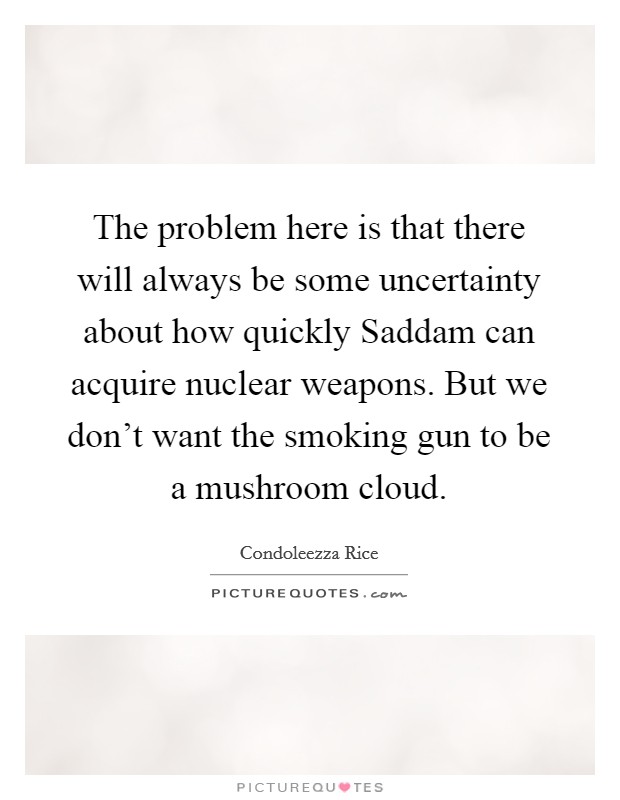 The problem here is that there will always be some uncertainty about how quickly Saddam can acquire nuclear weapons. But we don’t want the smoking gun to be a mushroom cloud Picture Quote #1