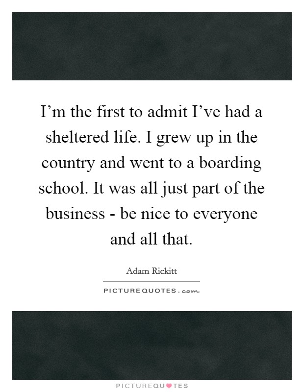 I’m the first to admit I’ve had a sheltered life. I grew up in the country and went to a boarding school. It was all just part of the business - be nice to everyone and all that Picture Quote #1