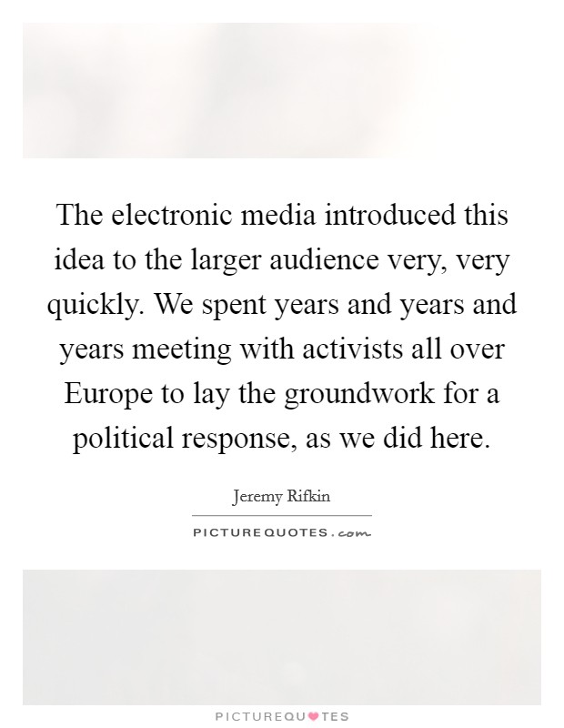The electronic media introduced this idea to the larger audience very, very quickly. We spent years and years and years meeting with activists all over Europe to lay the groundwork for a political response, as we did here Picture Quote #1