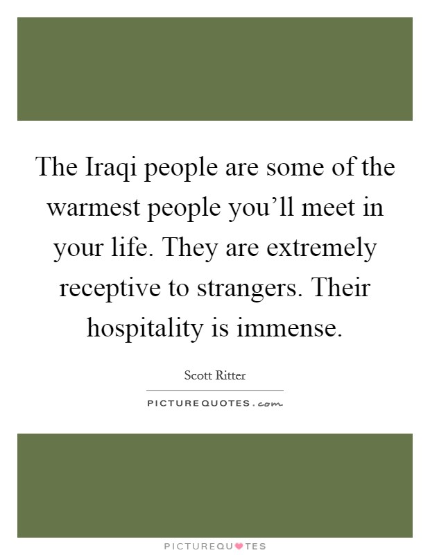 The Iraqi people are some of the warmest people you’ll meet in your life. They are extremely receptive to strangers. Their hospitality is immense Picture Quote #1