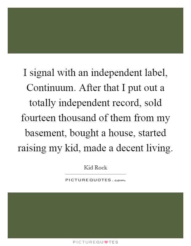 I signal with an independent label, Continuum. After that I put out a totally independent record, sold fourteen thousand of them from my basement, bought a house, started raising my kid, made a decent living Picture Quote #1