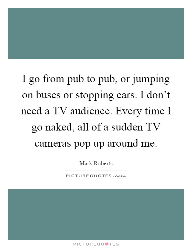 I go from pub to pub, or jumping on buses or stopping cars. I don't need a TV audience. Every time I go naked, all of a sudden TV cameras pop up around me Picture Quote #1