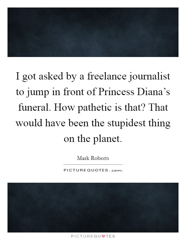 I got asked by a freelance journalist to jump in front of Princess Diana's funeral. How pathetic is that? That would have been the stupidest thing on the planet Picture Quote #1