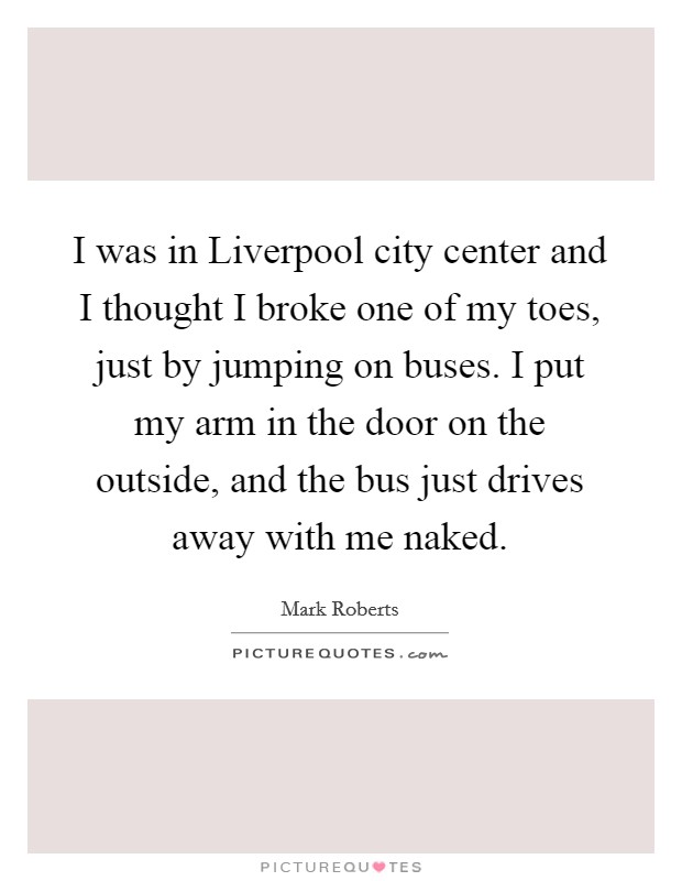 I was in Liverpool city center and I thought I broke one of my toes, just by jumping on buses. I put my arm in the door on the outside, and the bus just drives away with me naked Picture Quote #1