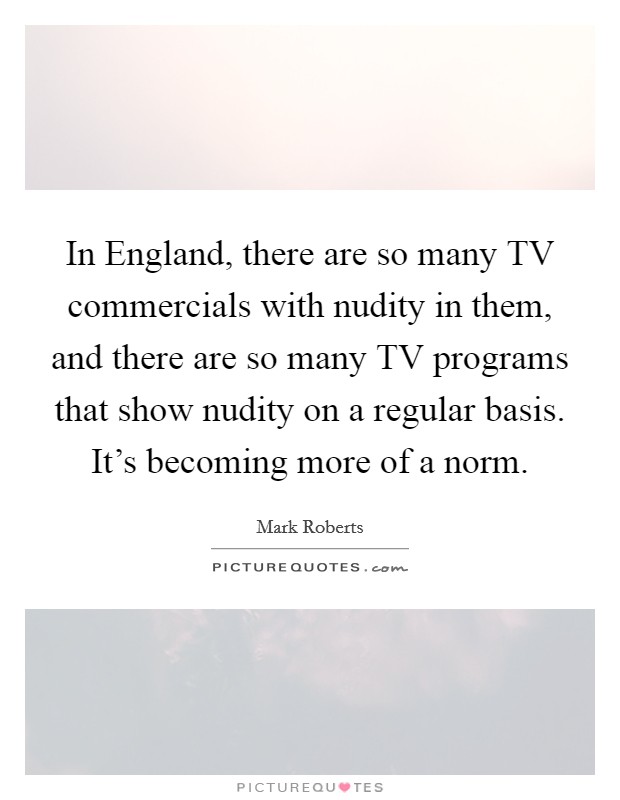 In England, there are so many TV commercials with nudity in them, and there are so many TV programs that show nudity on a regular basis. It's becoming more of a norm Picture Quote #1