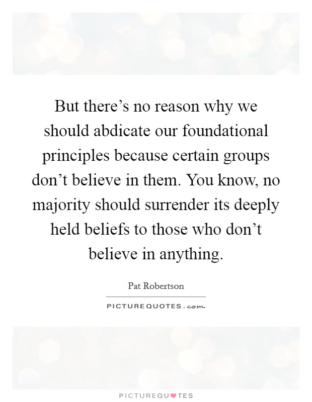 But there’s no reason why we should abdicate our foundational principles because certain groups don’t believe in them. You know, no majority should surrender its deeply held beliefs to those who don’t believe in anything Picture Quote #1