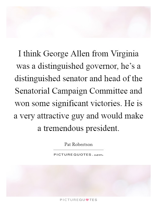 I think George Allen from Virginia was a distinguished governor, he’s a distinguished senator and head of the Senatorial Campaign Committee and won some significant victories. He is a very attractive guy and would make a tremendous president Picture Quote #1