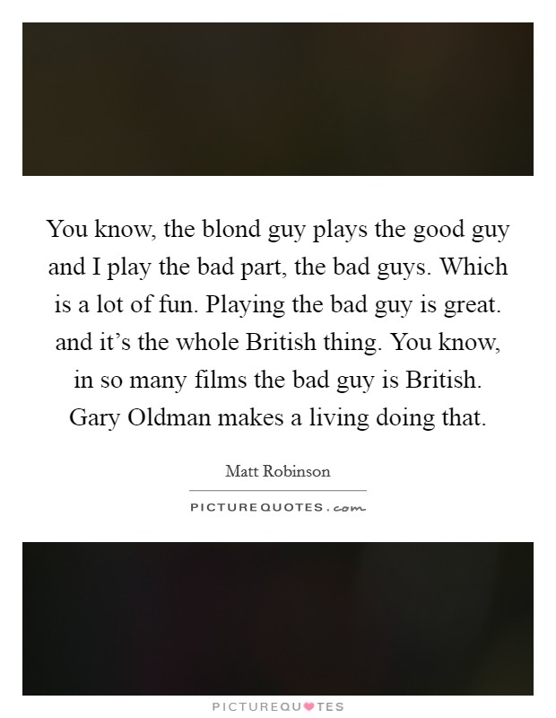 You know, the blond guy plays the good guy and I play the bad part, the bad guys. Which is a lot of fun. Playing the bad guy is great. and it’s the whole British thing. You know, in so many films the bad guy is British. Gary Oldman makes a living doing that Picture Quote #1