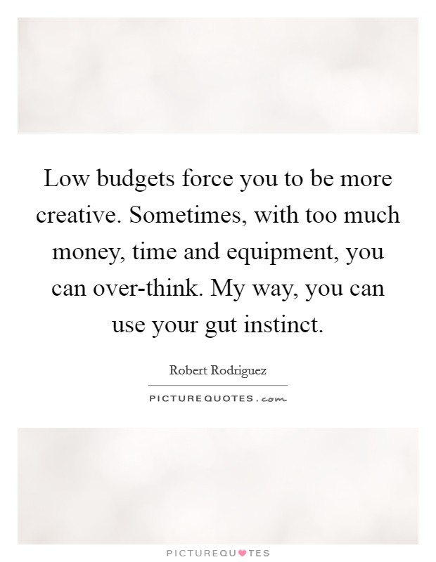 Low budgets force you to be more creative. Sometimes, with too much money, time and equipment, you can over-think. My way, you can use your gut instinct Picture Quote #1