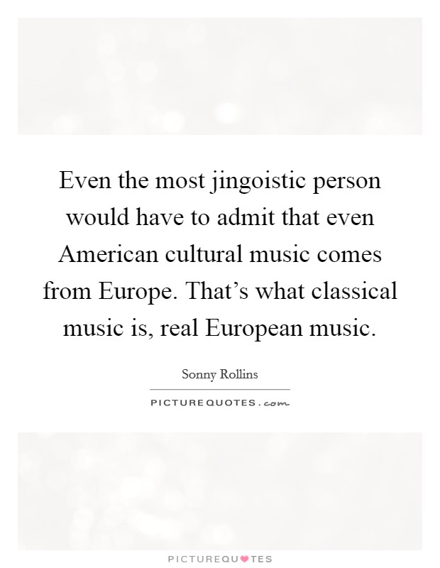 Even the most jingoistic person would have to admit that even American cultural music comes from Europe. That’s what classical music is, real European music Picture Quote #1