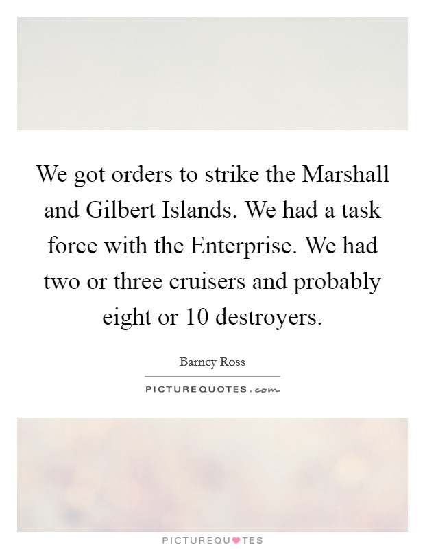 We got orders to strike the Marshall and Gilbert Islands. We had a task force with the Enterprise. We had two or three cruisers and probably eight or 10 destroyers Picture Quote #1