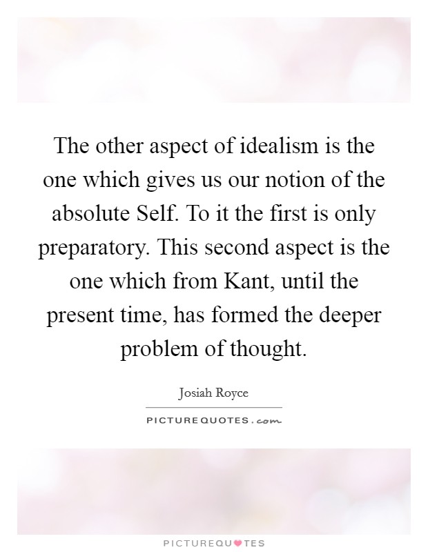 The other aspect of idealism is the one which gives us our notion of the absolute Self. To it the first is only preparatory. This second aspect is the one which from Kant, until the present time, has formed the deeper problem of thought Picture Quote #1