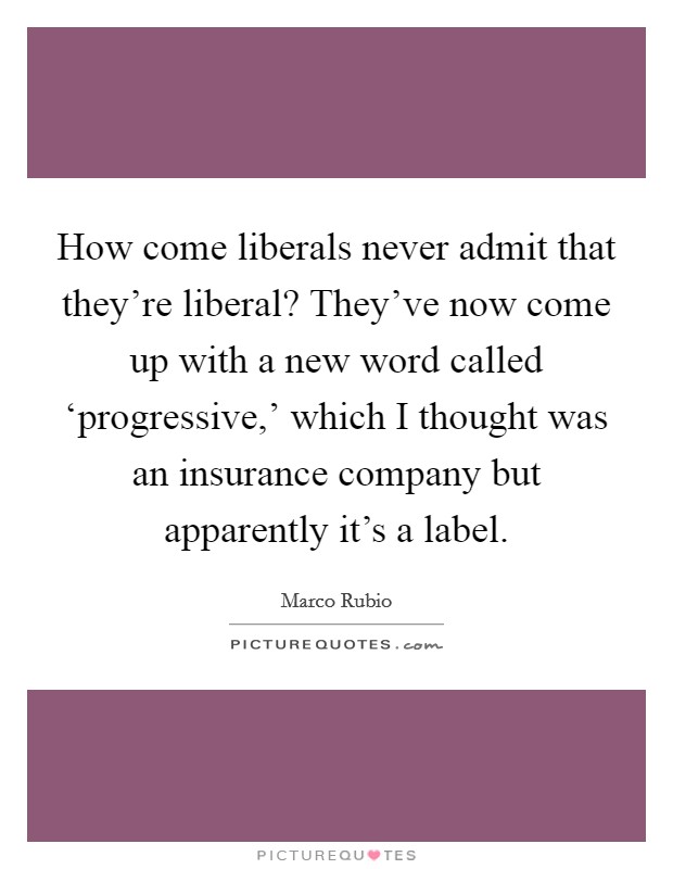 How come liberals never admit that they’re liberal? They’ve now come up with a new word called ‘progressive,’ which I thought was an insurance company but apparently it’s a label Picture Quote #1