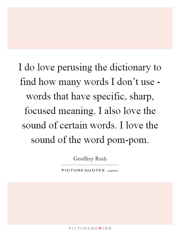 I do love perusing the dictionary to find how many words I don’t use - words that have specific, sharp, focused meaning. I also love the sound of certain words. I love the sound of the word pom-pom Picture Quote #1