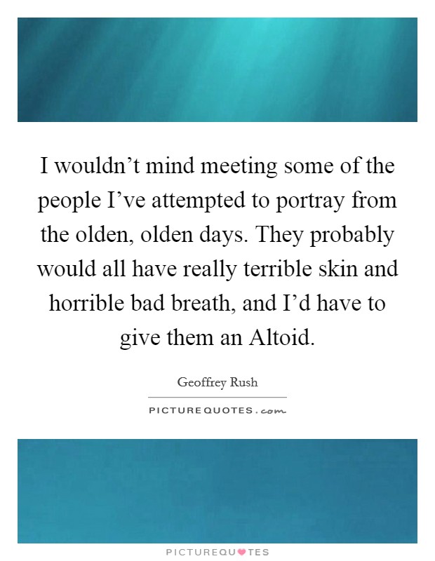 I wouldn’t mind meeting some of the people I’ve attempted to portray from the olden, olden days. They probably would all have really terrible skin and horrible bad breath, and I’d have to give them an Altoid Picture Quote #1