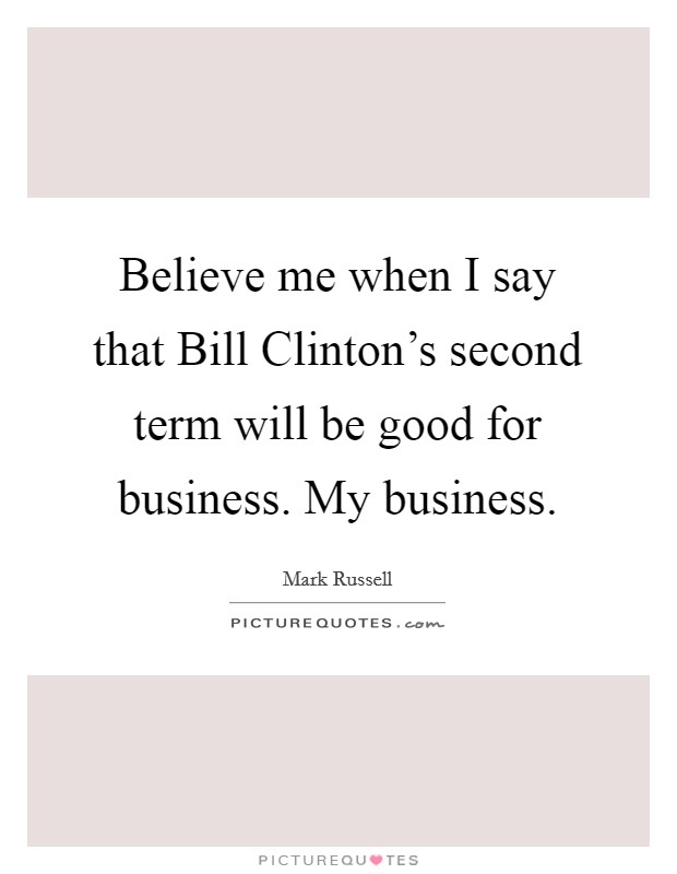 Believe me when I say that Bill Clinton's second term will be good for business. My business Picture Quote #1
