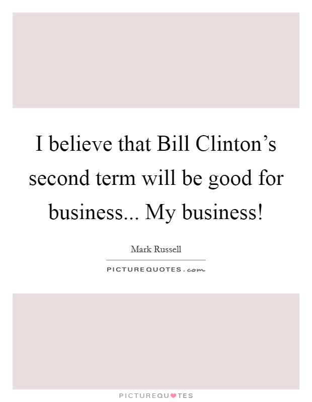 I believe that Bill Clinton's second term will be good for business... My business! Picture Quote #1
