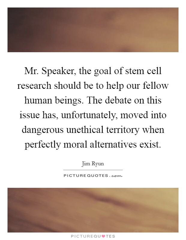 Mr. Speaker, the goal of stem cell research should be to help our fellow human beings. The debate on this issue has, unfortunately, moved into dangerous unethical territory when perfectly moral alternatives exist Picture Quote #1