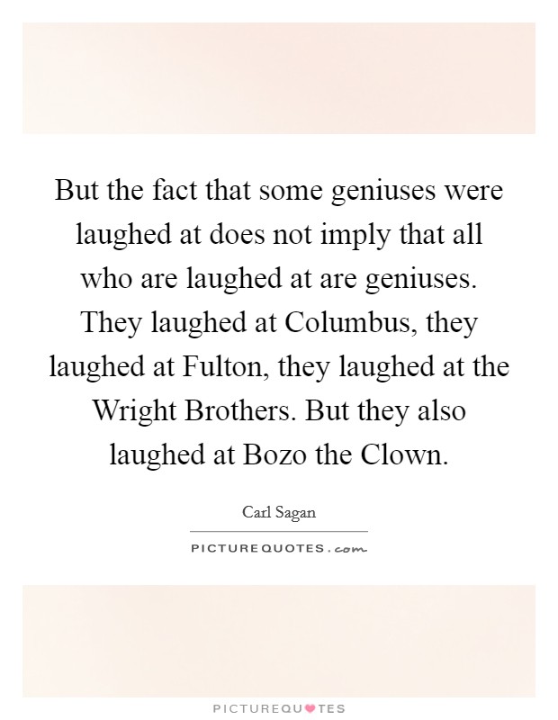 But the fact that some geniuses were laughed at does not imply that all who are laughed at are geniuses. They laughed at Columbus, they laughed at Fulton, they laughed at the Wright Brothers. But they also laughed at Bozo the Clown Picture Quote #1
