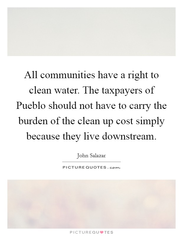 All communities have a right to clean water. The taxpayers of Pueblo should not have to carry the burden of the clean up cost simply because they live downstream Picture Quote #1