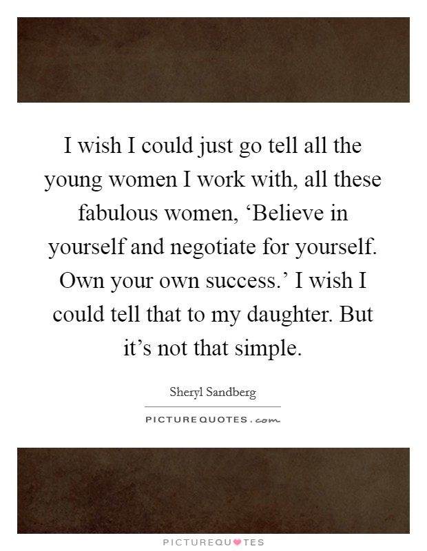 I wish I could just go tell all the young women I work with, all these fabulous women, ‘Believe in yourself and negotiate for yourself. Own your own success.’ I wish I could tell that to my daughter. But it’s not that simple Picture Quote #1