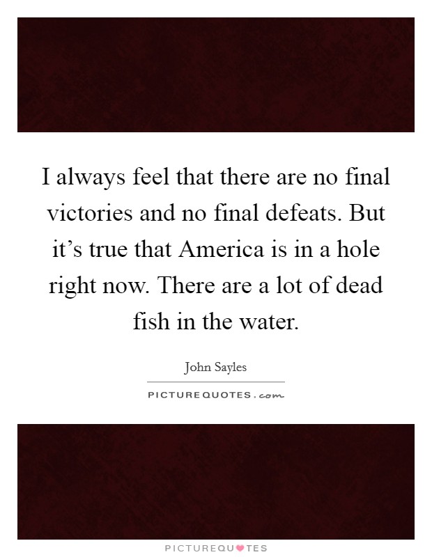 I always feel that there are no final victories and no final defeats. But it’s true that America is in a hole right now. There are a lot of dead fish in the water Picture Quote #1