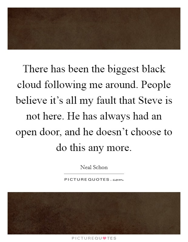 There has been the biggest black cloud following me around. People believe it’s all my fault that Steve is not here. He has always had an open door, and he doesn’t choose to do this any more Picture Quote #1