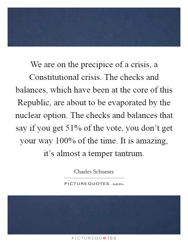 We are on the precipice of a crisis, a Constitutional crisis. The checks and balances, which have been at the core of this Republic, are about to be evaporated by the nuclear option. The checks and balances that say if you get 51% of the vote, you don't get your way 100% of the time. It is amazing, it's almost a temper tantrum Picture Quote #1