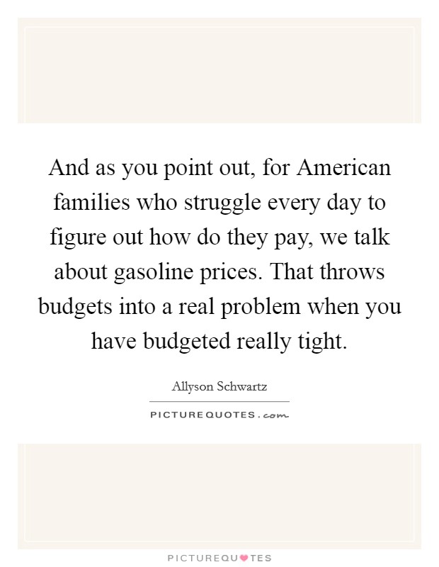 And as you point out, for American families who struggle every day to figure out how do they pay, we talk about gasoline prices. That throws budgets into a real problem when you have budgeted really tight Picture Quote #1