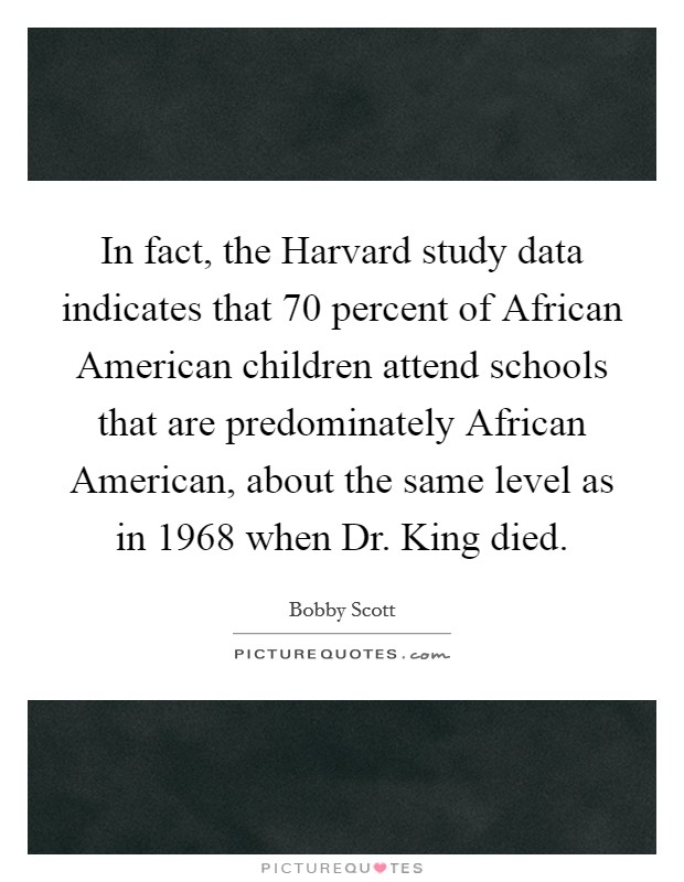 In fact, the Harvard study data indicates that 70 percent of African American children attend schools that are predominately African American, about the same level as in 1968 when Dr. King died Picture Quote #1
