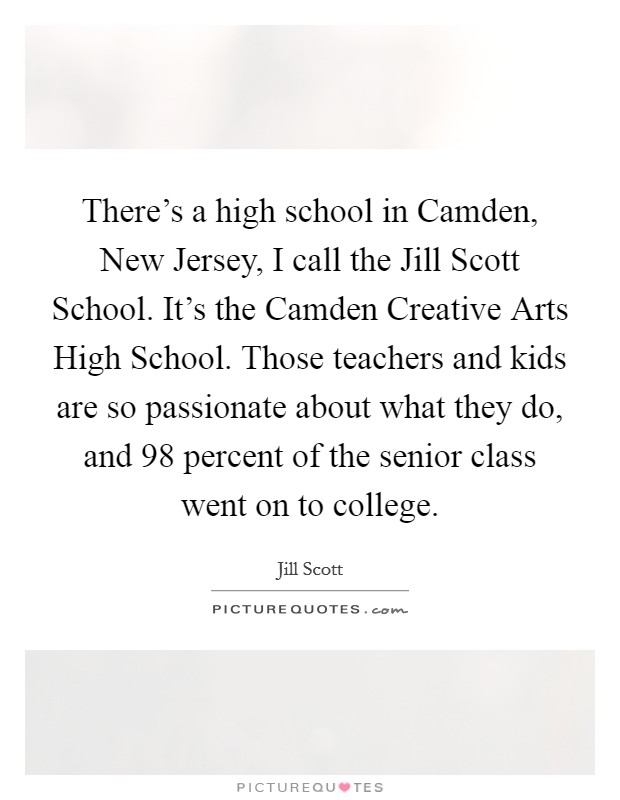 There’s a high school in Camden, New Jersey, I call the Jill Scott School. It’s the Camden Creative Arts High School. Those teachers and kids are so passionate about what they do, and 98 percent of the senior class went on to college Picture Quote #1