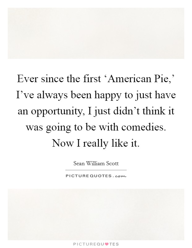 Ever since the first ‘American Pie,’ I’ve always been happy to just have an opportunity, I just didn’t think it was going to be with comedies. Now I really like it Picture Quote #1