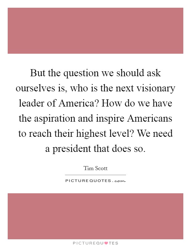 But the question we should ask ourselves is, who is the next visionary leader of America? How do we have the aspiration and inspire Americans to reach their highest level? We need a president that does so Picture Quote #1