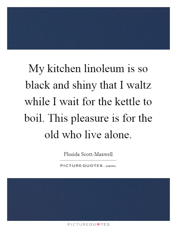 My kitchen linoleum is so black and shiny that I waltz while I wait for the kettle to boil. This pleasure is for the old who live alone Picture Quote #1