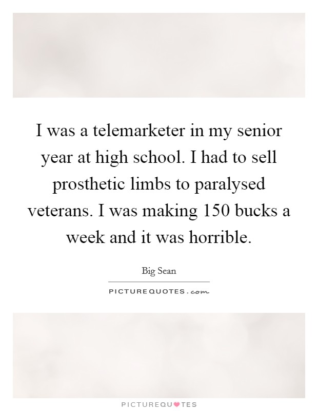 I was a telemarketer in my senior year at high school. I had to sell prosthetic limbs to paralysed veterans. I was making 150 bucks a week and it was horrible Picture Quote #1
