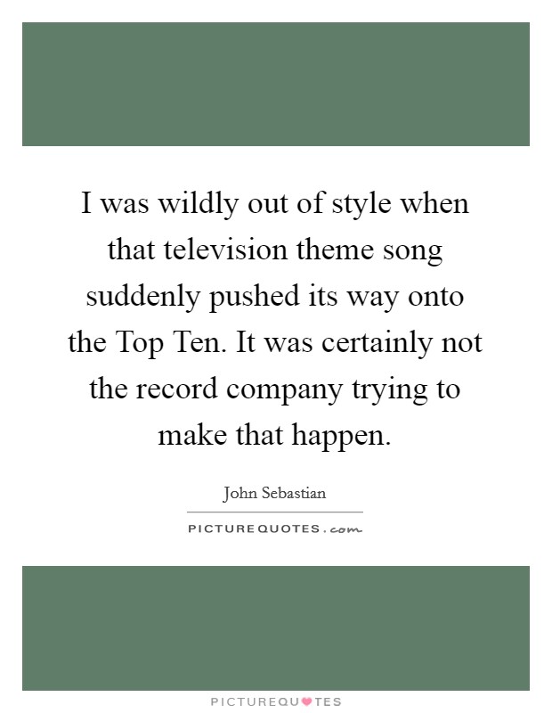 I was wildly out of style when that television theme song suddenly pushed its way onto the Top Ten. It was certainly not the record company trying to make that happen Picture Quote #1