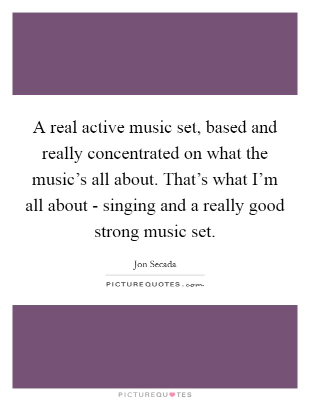 A real active music set, based and really concentrated on what the music’s all about. That’s what I’m all about - singing and a really good strong music set Picture Quote #1