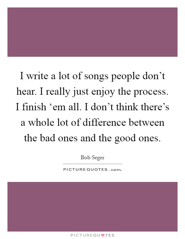 I write a lot of songs people don’t hear. I really just enjoy the process. I finish ‘em all. I don’t think there’s a whole lot of difference between the bad ones and the good ones Picture Quote #1