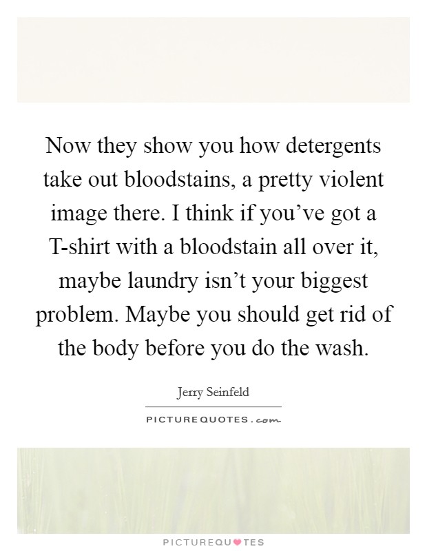 Now they show you how detergents take out bloodstains, a pretty violent image there. I think if you’ve got a T-shirt with a bloodstain all over it, maybe laundry isn’t your biggest problem. Maybe you should get rid of the body before you do the wash Picture Quote #1