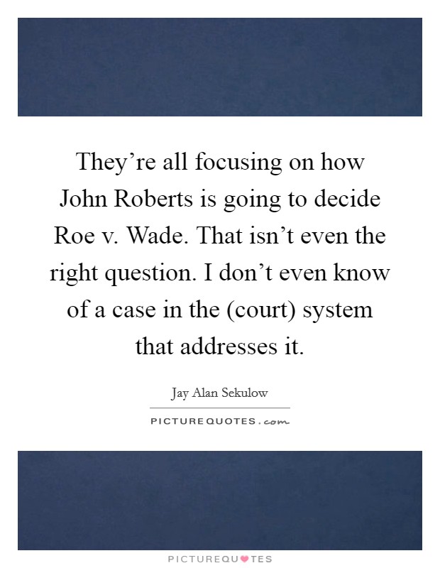 They’re all focusing on how John Roberts is going to decide Roe v. Wade. That isn’t even the right question. I don’t even know of a case in the (court) system that addresses it Picture Quote #1