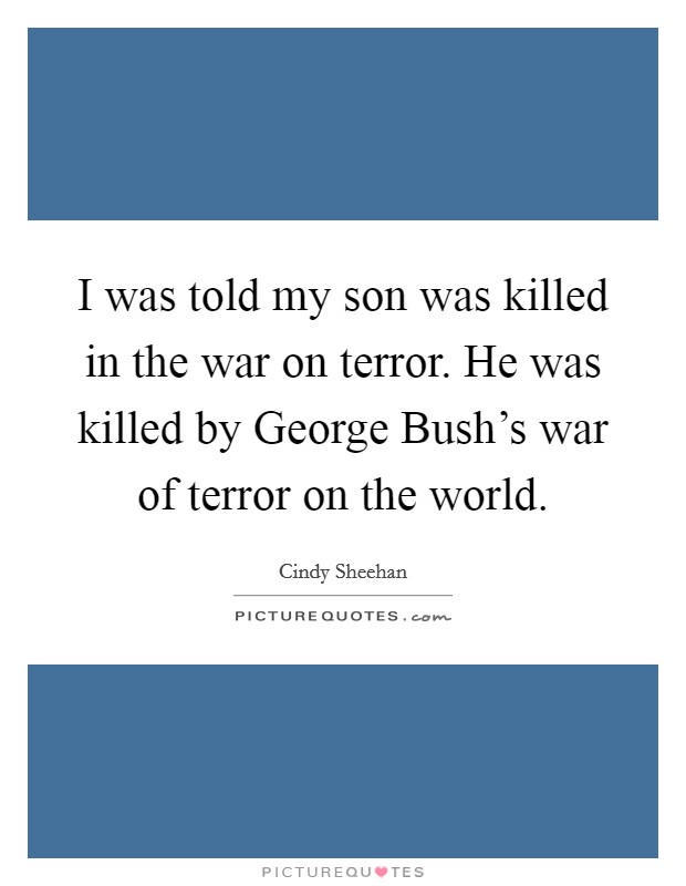 I was told my son was killed in the war on terror. He was killed by George Bush’s war of terror on the world Picture Quote #1