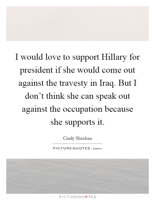 I would love to support Hillary for president if she would come out against the travesty in Iraq. But I don’t think she can speak out against the occupation because she supports it Picture Quote #1
