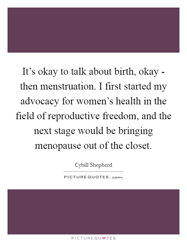 It's okay to talk about birth, okay - then menstruation. I first started my advocacy for women's health in the field of reproductive freedom, and the next stage would be bringing menopause out of the closet Picture Quote #1