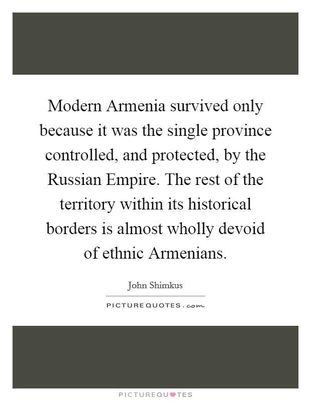Modern Armenia survived only because it was the single province controlled, and protected, by the Russian Empire. The rest of the territory within its historical borders is almost wholly devoid of ethnic Armenians Picture Quote #1