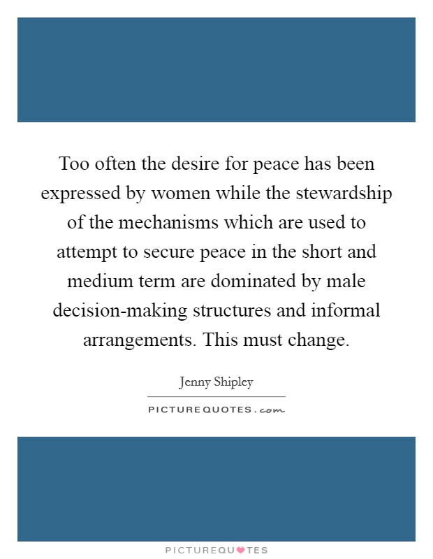 Too often the desire for peace has been expressed by women while the stewardship of the mechanisms which are used to attempt to secure peace in the short and medium term are dominated by male decision-making structures and informal arrangements. This must change Picture Quote #1